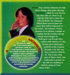 An interview with Shigeru Miyamoto in Nintendo Power. Nintendo Power: How will the Nintendo 64 Disk Drive change video game playing? Miyamoto: I think it's now becoming clear why we chose to go with the Disk Drive rather than with CD-ROM. Mr. Yamauchi talked about several game elements that will be important in the future. For instance, Pocket Monsters is an obvious example of trading, but the trading concept can go much deeper. In SimCopter you'll trade information with SimCity. If a fire breaks out in SimCopter, you'll fly to the location through a city that you have created in SimCity 64. This is also a big part of Mario Artist. You could paint a picture on the side of a building in SimCity using art from Mario Artist.