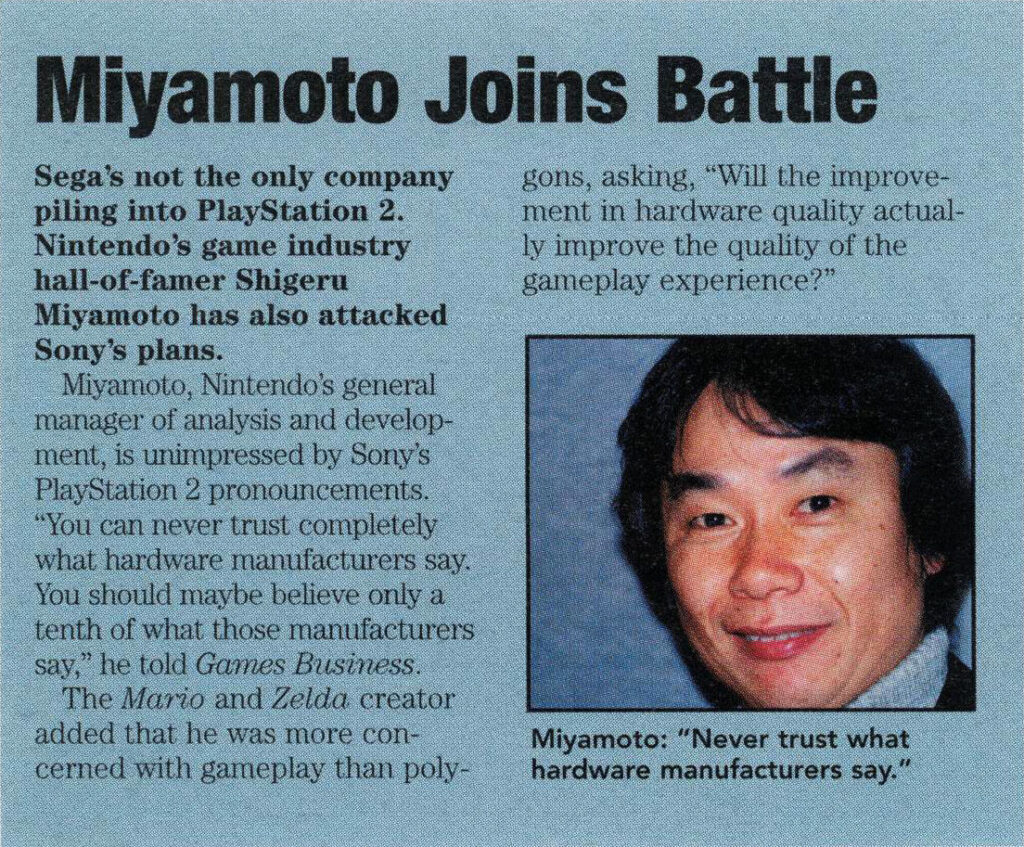 Miyamoto Joins Battle
Sega's not the only company piling into PlayStation 2. Nintendo's game industry hall-of-famer Shigeru Miyamoto has also attacked Sony's plans.
Miyamoto, Nintendo's general manager of analysis and development, is unimpressed by Sony's PlayStation 2 pronouncements. "You can never trust completely what hardware manufacturers say. You should maybe believe only a tenth of what those manufacturers say," he told Games Business.
The Mario and Zelda creator added that he was more concerned with gameplay than polygons, asking, "Will the improvement in hardware quality actually improve the quality of the gameplay experience?"