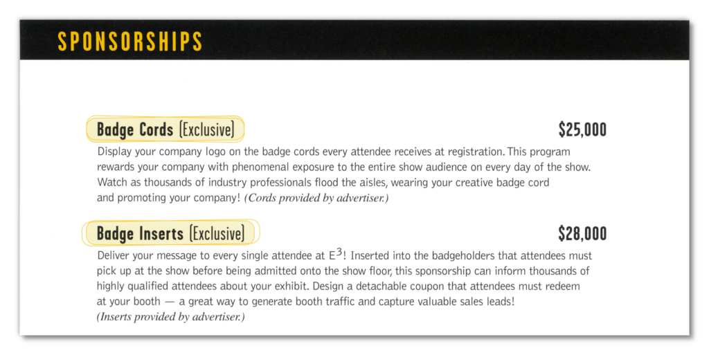 A list of sponsorships for E3 1999. The first one on the list is "Badge Cords (Exclusive)" for $25,000.
"Display your company logo on the badge cords every attendee receives at registration. This program rewards your company with phenomenal exposure to the entire show audience on every day of the show. Watch as thousands of industry professionals flood the aisles, wearing your creative badge cord and promoting your company! (Cords provided by advertiser.)"